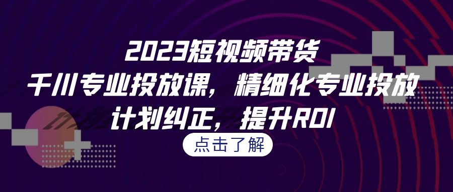 2023短视频带货-千川专业投放课，精细化专业投放，计划纠正，提升ROI-七量思维