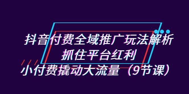 （7160期）抖音付费全域推广玩法解析：抓住平台红利，小付费撬动大流量（9节课）-七量思维