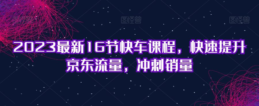 2023最新16节快车课程，快速提升京东流量，冲刺销量-七量思维