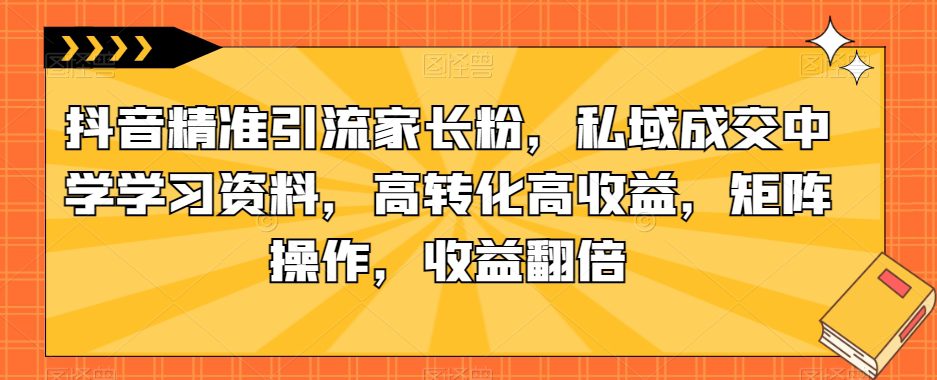 抖音精准引流家长粉，私域成交中学学习资料，高转化高收益，矩阵操作，收益翻倍【揭秘】-七量思维