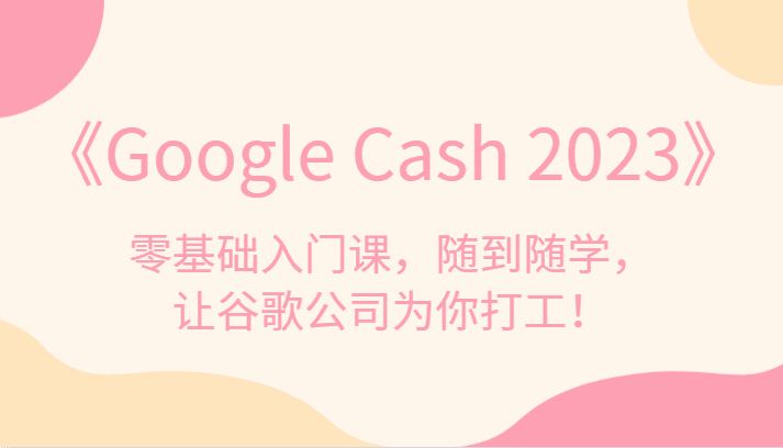 《Google Cash 2023》零基础入门课，随到随学，让谷歌公司为你打工！-七量思维