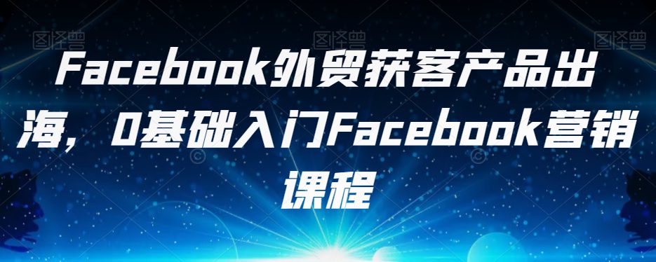 Facebook外贸获客产品出海，0基础入门Facebook营销课程-七量思维