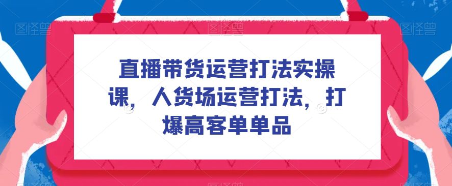 直播带货运营打法实操课，人货场运营打法，打爆高客单单品-七量思维