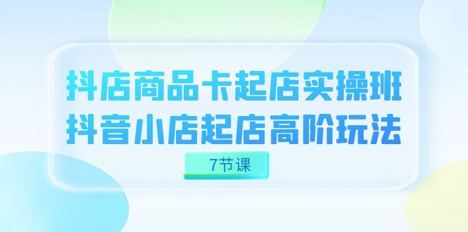 抖店-商品卡起店实战班，抖音小店起店高阶玩法（7节课）-七量思维