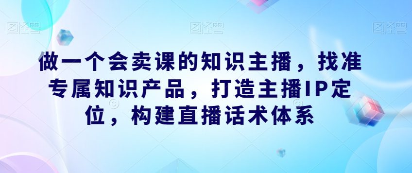 做一个会卖课的知识主播，找准专属知识产品，打造主播IP定位，构建直播话术体系-七量思维