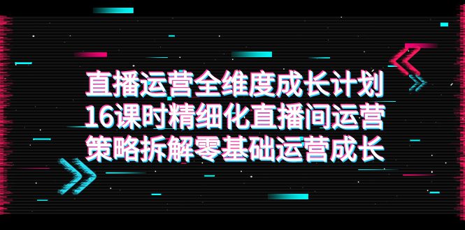 （7582期）直播运营-全维度 成长计划，16课时精细化直播间运营策略拆解零基础运营成长-七量思维