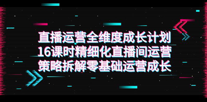 直播运营-全维度 成长计划，16课时精细化直播间运营策略拆解零基础运营成长-七量思维