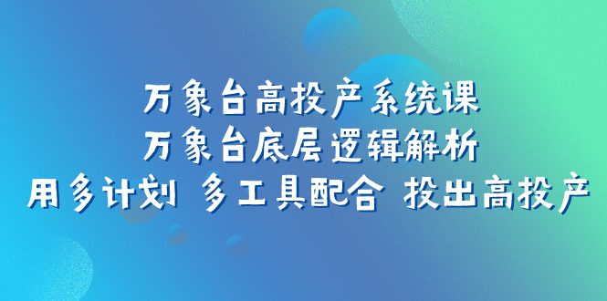 （7619期）万象台高投产系统课：万象台底层逻辑解析 用多计划 多工具配合 投出高投产-七量思维