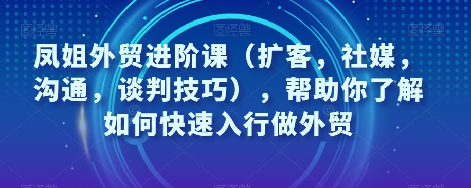 凤姐外贸进阶课（扩客，社媒，沟通，谈判技巧），帮助你了解如何快速入行做外贸-七量思维