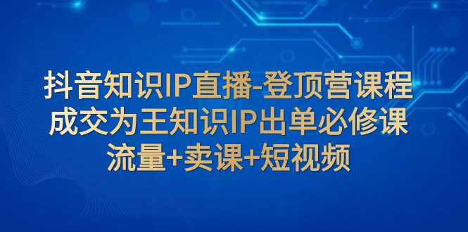 （7731期）抖音知识IP直播-登顶营课程：成交为王知识IP出单必修课  流量+卖课+短视频-七量思维