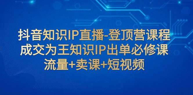 抖音知识IP直播-登顶营课程：成交为王知识IP出单必修课 流量+卖课+短视频-七量思维