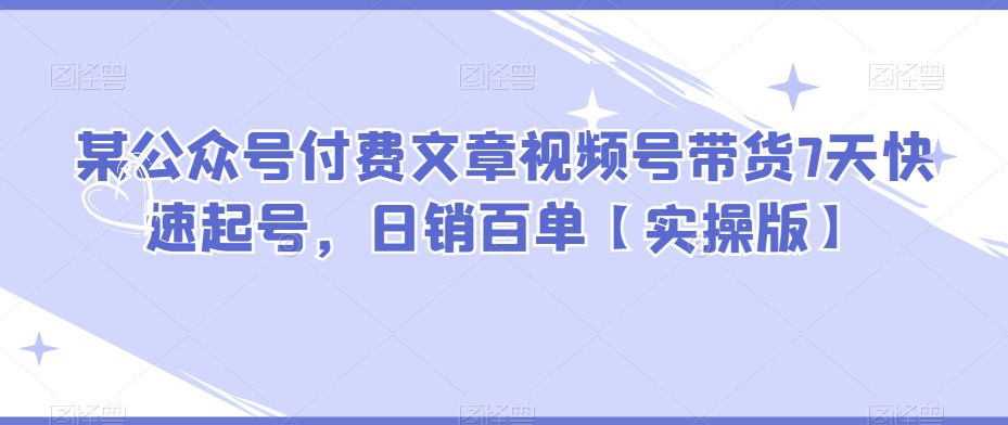 某公众号付费文章视频号带货7天快速起号，日销百单【实操版】-七量思维