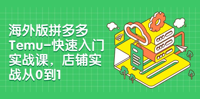 （7876期）海外版拼多多Temu-快速入门实战课，店铺实战从0到1（12节课）-七量思维