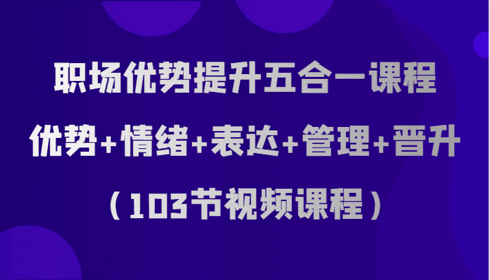 职场优势提升五合一课程，优势+情绪+表达+管理+晋升（103节视频课程）-七量思维