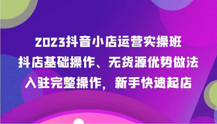 2023抖音小店运营实操班，抖店基础操作、无货源优势做法，入驻完整操作，新手快速起店-七量思维