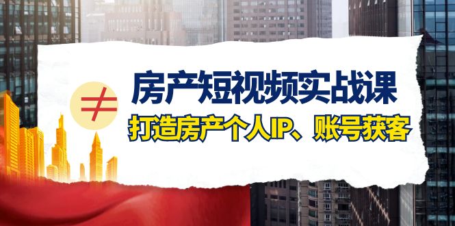 房产短视频实战课，手把手教你0基础打造房产个人IP，账号获客房产个人IP、账号获客-七量思维