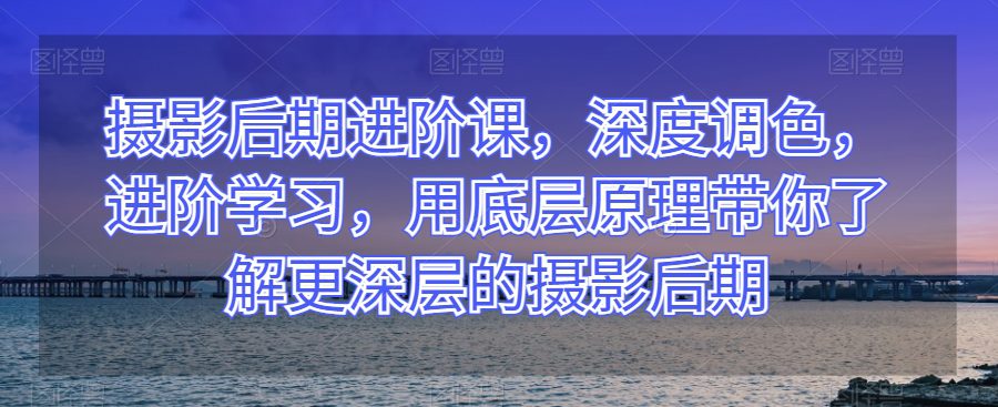 摄影后期进阶课，深度调色，进阶学习，用底层原理带你了解更深层的摄影后期-七量思维