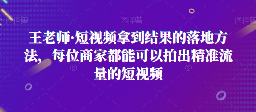 王老师·短视频拿到结果的落地方法，每位商家都能可以拍出精准流量的短视频-七量思维