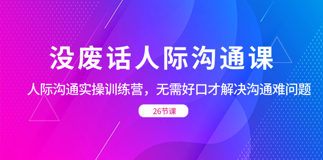 （8462期）没废话人际 沟通课，人际 沟通实操训练营，无需好口才解决沟通难问题（26节-七量思维