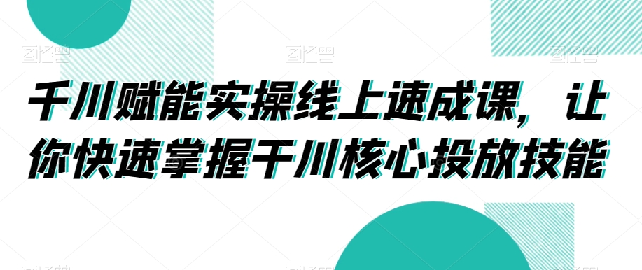 千川赋能实操线上速成课，让你快速掌握干川核心投放技能-七量思维