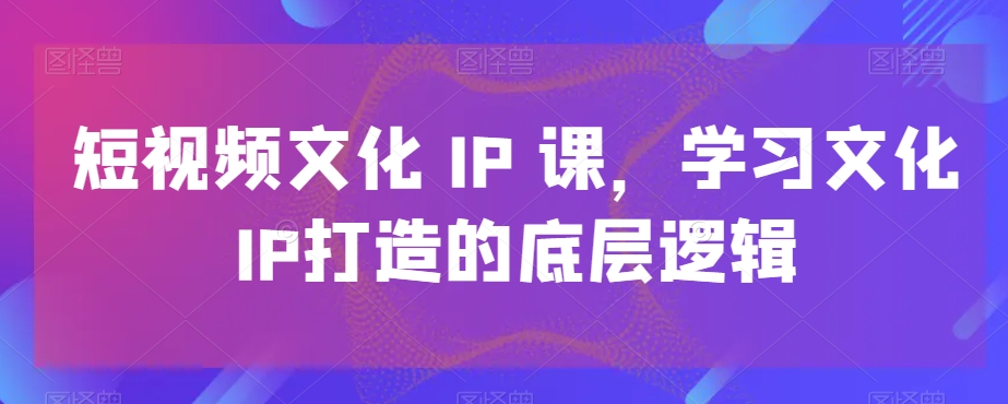 短视频文化IP课，学习文化IP打造的底层逻辑-七量思维