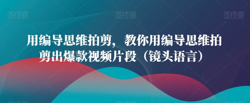 用编导思维拍剪，教你用编导思维拍剪出爆款视频片段（镜头语言）-七量思维