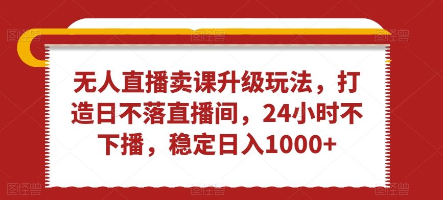 无人直播卖课升级玩法，打造日不落直播间，24小时不下播，稳定日入1000+-七量思维