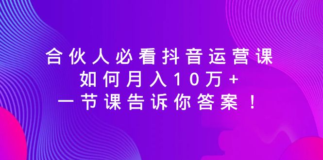 （8824期）合伙人必看抖音运营课，如何月入10万+，一节课告诉你答案！-七量思维