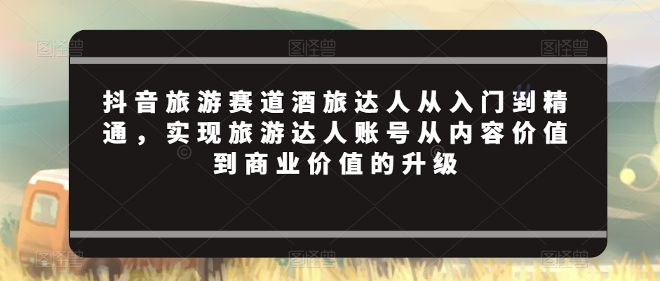 抖音旅游赛道酒旅达人从入门到精通，实现旅游达人账号从内容价值到商业价值的升级-七量思维