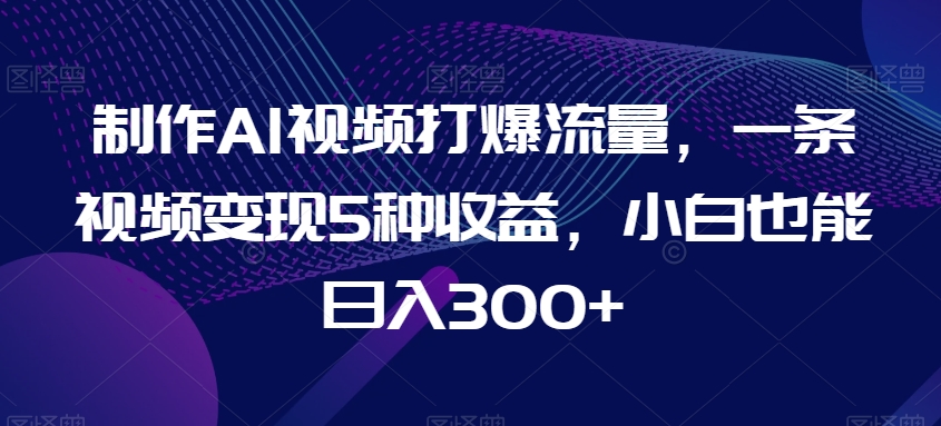 制作AI视频打爆流量，一条视频变现5种收益，小白也能日入300+-七量思维