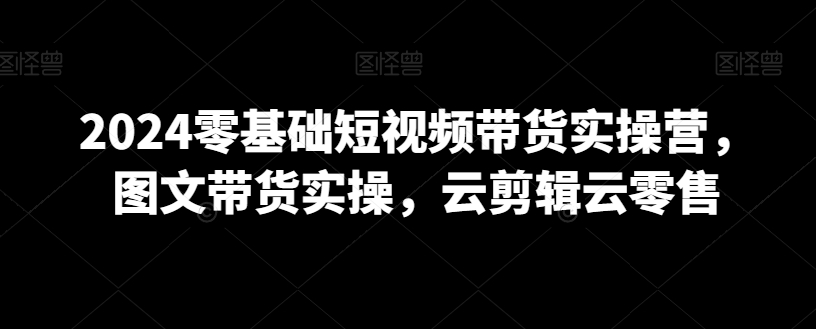 2024零基础短视频带货实操营，图文带货实操，云剪辑云零售-七量思维