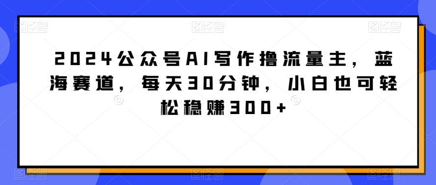 2024公众号AI写作撸流量主，蓝海赛道，每天30分钟，小白也可轻松稳赚300+-七量思维