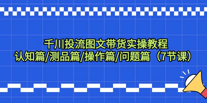 （9225期）千川投流图文带货实操教程：认知篇/测品篇/操作篇/问题篇（7节课）-七量思维