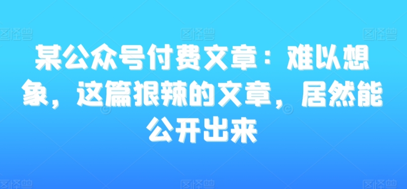 某公众号付费文章：难以想象，这篇狠辣的文章，居然能公开出来-七量思维