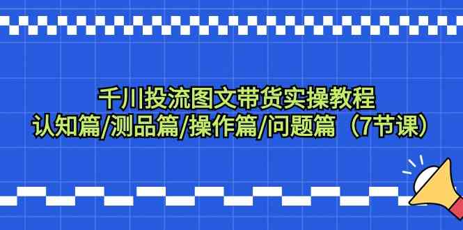 千川投流图文带货实操教程：认知篇/测品篇/操作篇/问题篇（7节课）-七量思维