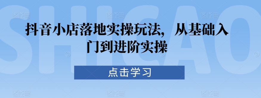 抖音小店落地实操玩法，从基础入门到进阶实操-七量思维