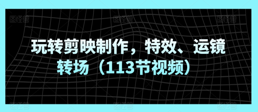 玩转剪映制作，特效、运镜转场（113节视频）-七量思维