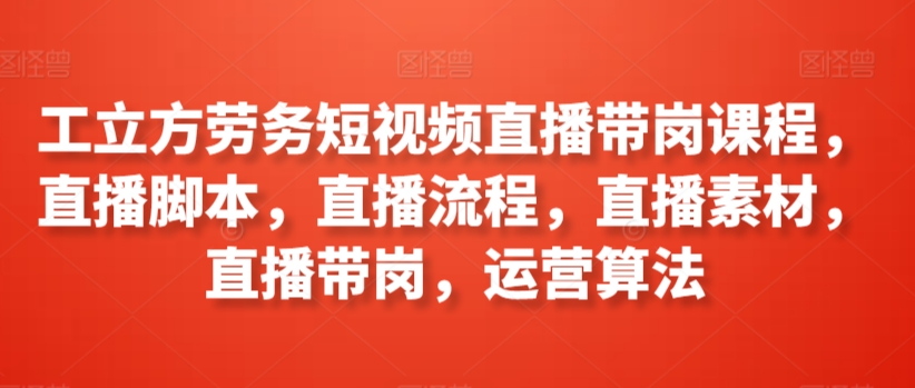 工立方劳务短视频直播带岗课程，直播脚本，直播流程，直播素材，直播带岗，运营算法-七量思维