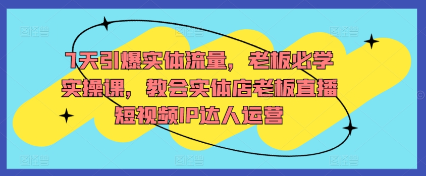 7天引爆实体流量，老板必学实操课，教会实体店老板直播短视频IP达人运营-七量思维