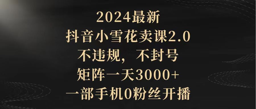 （9639期）2024最新抖音小雪花卖课2.0 不违规 不封号 矩阵一天3000+一部手机0粉丝开播-七量思维