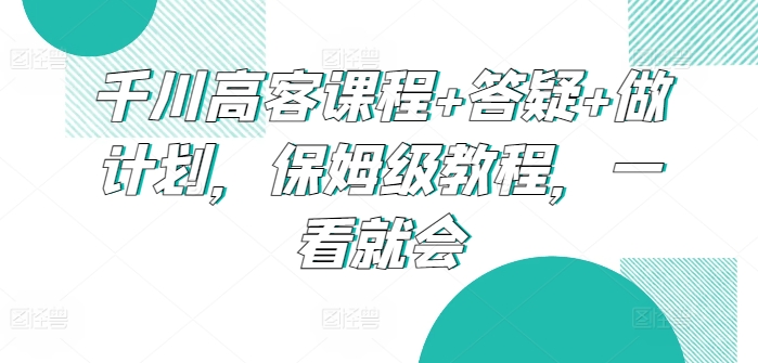 千川高客课程+答疑+做计划，保姆级教程，一看就会-七量思维