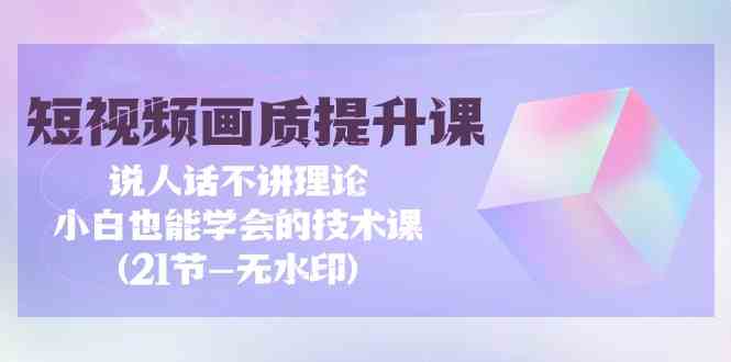 短视频画质提升课，说人话不讲理论，小白也能学会的技术课(无水印)-七量思维