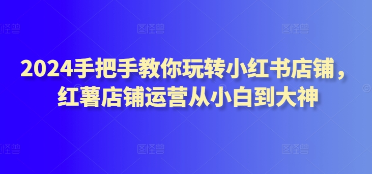 2024手把手教你玩转小红书店铺，红薯店铺运营从小白到大神-七量思维