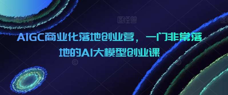 AIGC商业化落地创业营，一门非常落地的AI大模型创业课-七量思维