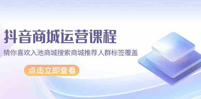 抖音商城运营课程，猜你喜欢入池商城搜索商城推荐人群标签覆盖（67节课）-七量思维