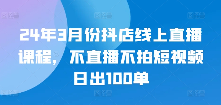 24年3月份抖店线上直播课程，不直播不拍短视频日出100单-七量思维