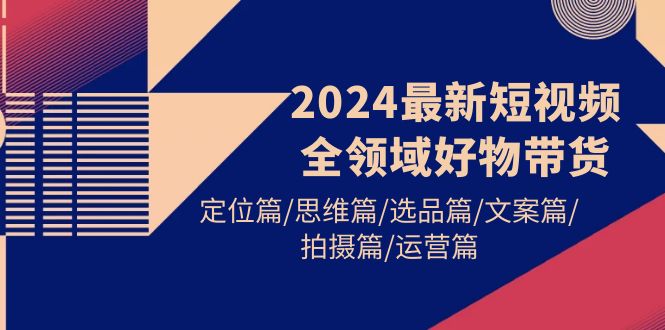 （9818期）2024最新短视频全领域好物带货 定位篇/思维篇/选品篇/文案篇/拍摄篇/运营篇-七量思维