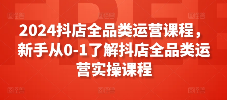 2024抖店全品类运营课程，新手从0-1了解抖店全品类运营实操课程-七量思维