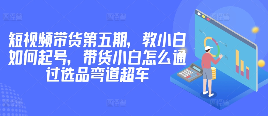 价值2980短视频带货第五期，教小白如何起号，带货小白怎么通过选品弯道超车-七量思维