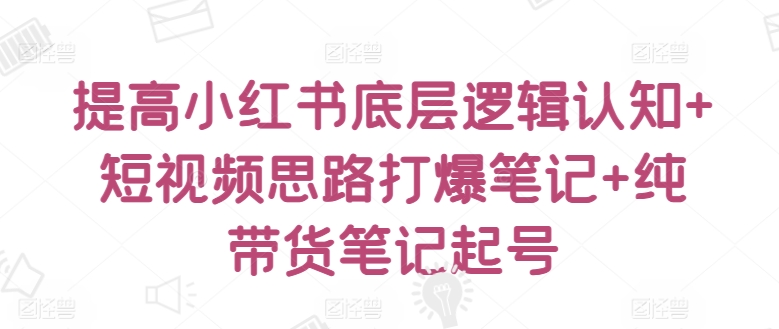 提高小红书底层逻辑认知+短视频思路打爆笔记+纯带货笔记起号-七量思维